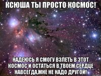 ксюша ты просто космос! надеюсь я смогу взлеть в этот космос и остаться в твоем сердце навсегда,мне не надо другой!