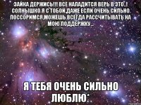 зайка держись!!! все наладится верь в это..! солнышко я с тобой,даже если очень сильно поссоримся,можешь всегда рассчитывать на мою поддержку... я тебя очень сильно люблю*