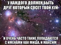 У каждого должен быть друг который сосет твой хуй И очень часто такие попадаются с именами как Миша, и Максим