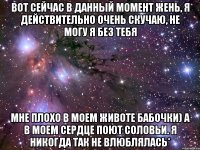 вот сейчас в данный момент жень, я действительно очень скучаю, не могу я без тебя мне плохо в моем животе бабочки) а в моем сердце поют соловьи. я никогда так не влюблялась*