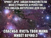 Привет, друг. Зайди пожалуйста на мою страничку, и репостни что-нибудь интересное для себя. Спасибо. Пусть твоя мама живёт вечно:З