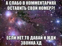 А слабо в комментариях оставить свой номер?! Если нет,то давай и жди звонка ХД