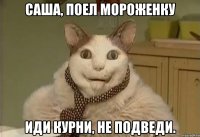 саша, поел мороженку иди курни, не подведи.
