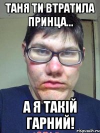 Таня ти втратила принца... а я такій ГАРНИЙ!