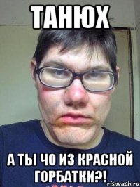 Танюх а ты чо из красной горбатки?!