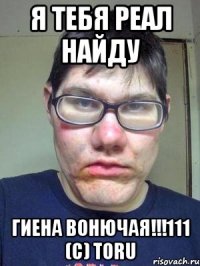 Я тебя реал найду гиена вонючая!!!111 (c) Toru