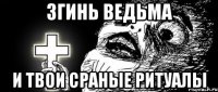 згинь ведьма и твои сраные ритуалы
