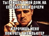 Ты пришел в мой дом, на свадьбу моей дочери И прочишь меня поиграть в компьютер