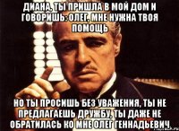 Диана, ты пришла в мой дом и говоришь: Олег, мне нужна твоя помощь но ты просишь без уважения, ты не предлагаешь дружбу, ты даже не обратилась ко мне Олег Геннадьевич