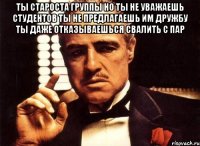 Ты староста группы но ты не уважаешь студентов ты не предлагаешь им дружбу ты даже отказываешься свалить с пар 