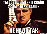 ТЫ зовешь меня в скайп а сам съебываешь не надо так