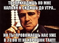 ты приходишь ко мне кальян и сидишь до утра... но ты провожаешь нас уже в 23:00 !!! не хорошок так!!!