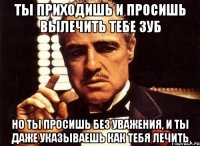 ты приходишь и просишь вылечить тебе зуб но ты просишь без уважения, и ты даже указываешь как тебя лечить