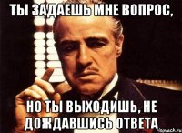 ты задаешь мне вопрос, но ты выходишь, не дождавшись ответа