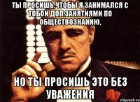 ты просишь,чтобы я занимался с тобой доп.занятиями по обществознанию, но ты просишь это без уважения