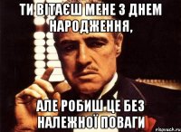 ти вітаєш мене з днем народження, але робиш це без належної поваги