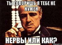 ты говоришь я тебе не нужен НЕРВЫ ИЛИ КАК?