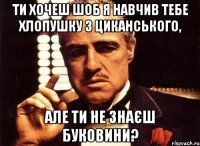 ти хочеш шоб я навчив тебе хлопушку з циканського, але ти не знаєш буковини?