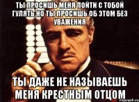 Ты просишь меня пойти с тобой гулять но ты просишь об этом без уважения Ты даже не называешь меня крестным отцом