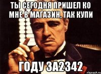 ты сегодня пришел ко мне в магазин, так купи году за2342