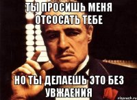 ты просишь меня отсосать тебе но ты делаешь это без увжаения