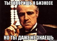 ты говоришь о бизнесе но ты даже не знаешь