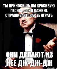 Ты приносишь им красивую песню, а они даже не спрашивают как ее играть они делают из нее дж-дж-дж