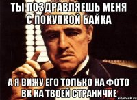 Ты поздравляешь меня с покупкой байка А я вижу его только на фото вк на твоей страничке