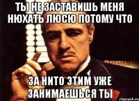 ты не заставишь меня нюхать люсю потому что за нито этим уже занимаешься ты