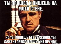 Ты пришел и пишешь на моей стене. Но ты пишешь без уважения. Ты даже не предлагаешь мне дружбу.