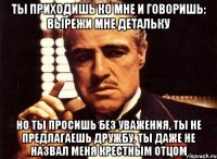 Ты приходишь ко мне и говоришь: вырежи мне детальку Но ты просишь без уважения, ты не предлагаешь дружбу, ты даже не назвал меня крестным отцом