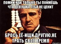 помни-как только ты поймёшь что девушка тебя не ценит брось её-ищи другую.Не трать своё время