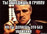 ты заходишь в группу но ты делаешь это без уважения