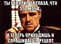 Ты говорил за глаза, что это моча... А теперь приходишь и спрашиваешь рецепт