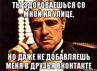 Ты здороваешься со мной на улице, но даже не добавляешь меня в друзья вконтакте