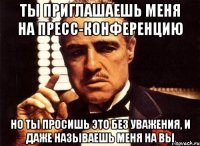 Ты приглашаешь меня на пресс-конференцию но ты просишь это без уважения, и даже называешь меня на Вы