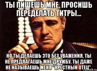 Ты пишешь мне, просишь переделать титры... Но ты делаешь это без уважения, ты не предлагаешь мне дружбу, ты даже не называешь меня "крестный отец".