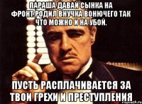 Параша давай сынка на фронт.родил внучка вонючего так что можно и на убой. Пусть расплачивается за твои грехи и преступления