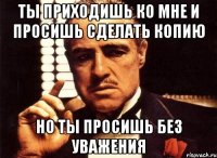 Ты приходишь ко мне и просишь сделать копию но ты просишь без уважения