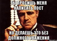 ТЫ ПРОСИШЬ МЕНЯ НАПИСАТЬ ПОСТ НО ДЕЛАЕШЬ ЭТО БЕЗ ДОЛЖНОГО УВАЖЕНИЯ