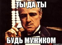 Ты да ты Будь мужиком