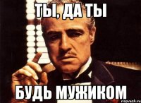 Ты, да ты Будь мужиком