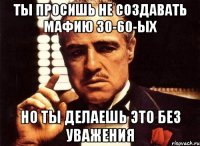 Ты просишь не создавать мафию 30-60-ых Но ты делаешь это без уважения