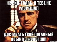 ЖУРИН-ТВАРЬ, Я ТЕБЕ НЕ РАЗРЕШАЛ ДОСТАВАТЬ ТВОЙ ПОГАННЫЙ ЯЗЫК ИЗ ЖОПЫ !!!!!!