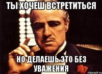 ты хочеш встретиться но делаешь это без уважения