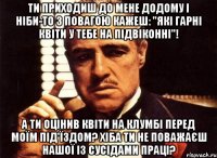 ти приходиш до мене додому і ніби-то з повагою кажеш: "які гарні квіти у тебе на підвіконні"! А ти оцінив квіти на клумбі перед моїм під'їздом? Хіба ти не поважаєш нашої із сусідами праці?