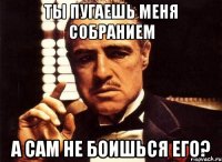 ты пугаешь меня собранием а сам не боишься его?