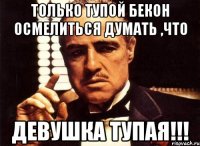 Только тупой Бекон осмелиться думать ,что девушка тупая!!!