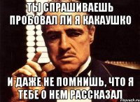 Ты спрашиваешь пробовал ли я какаушко и даже не помнишь, что я тебе о нем рассказал