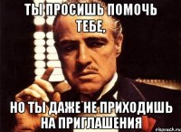 Ты просишь помочь тебе, но ты даже не приходишь на приглашения